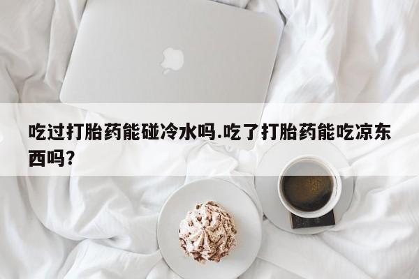 流产药网上购买吃过打胎药能碰冷水吗.吃了打胎药能吃凉东西吗？