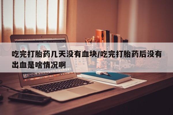 流产药网上购买吃完打胎药几天没有血块/吃完打胎药后没有出血是啥情况啊
