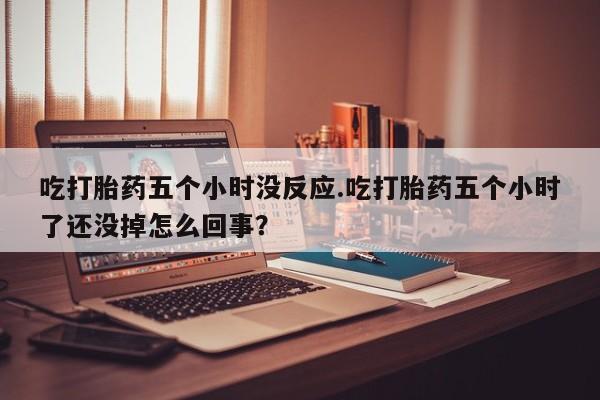 流产药网上购买吃打胎药五个小时没反应.吃打胎药五个小时了还没掉怎么回事？