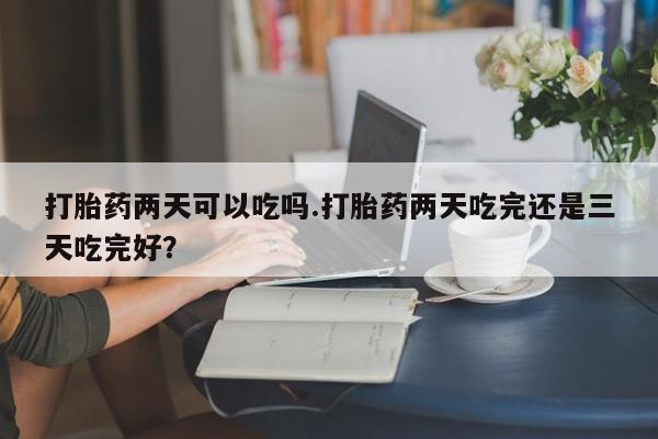 流产药网上购买打胎药两天可以吃吗.打胎药两天吃完还是三天吃完好？