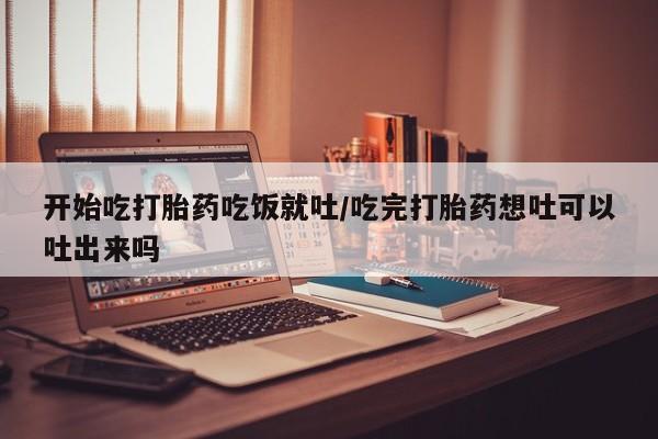 流产药网上购买开始吃打胎药吃饭就吐/吃完打胎药想吐可以吐出来吗