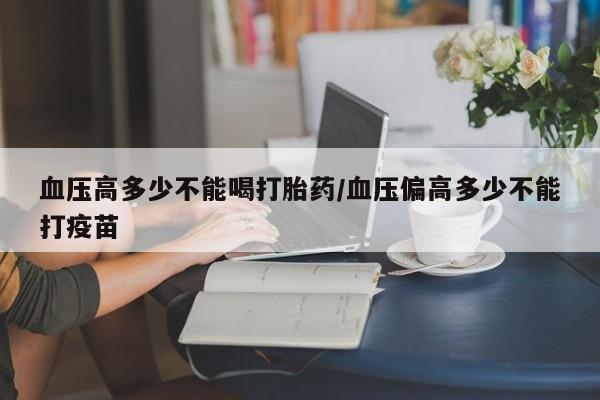 流产药网上购买血压高多少不能喝打胎药/血压偏高多少不能打疫苗