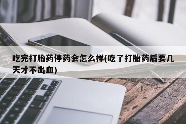 流产药网上购买吃完打胎药停药会怎么样(吃了打胎药后要几天才不出血)