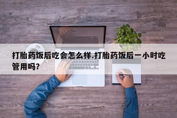 流产药网上购买打胎药饭后吃会怎么样.打胎药饭后一小时吃管用吗？