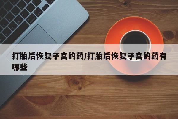 流产药网上购买打胎后恢复子宫的药/打胎后恢复子宫的药有哪些