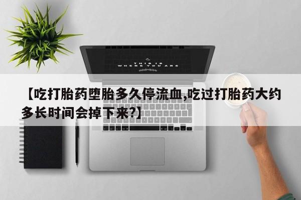 流产药网上购买【吃打胎药堕胎多久停流血,吃过打胎药大约多长时间会掉下来?】