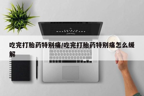 流产药网上购买吃完打胎药特别痛/吃完打胎药特别痛怎么缓解