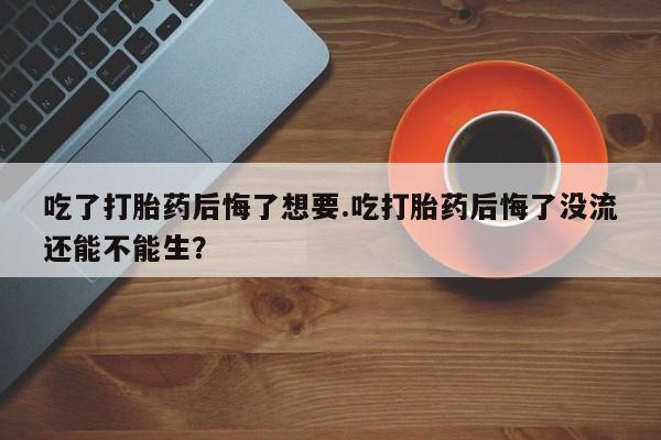 流产药网上购买吃了打胎药后悔了想要.吃打胎药后悔了没流还能不能生？