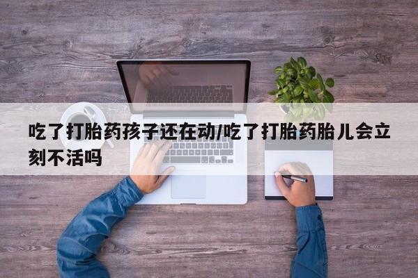 流产药网上购买吃了打胎药孩子还在动/吃了打胎药胎儿会立刻不活吗