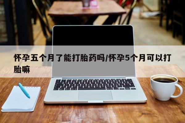 流产药网上购买怀孕五个月了能打胎药吗/怀孕5个月可以打胎嘛