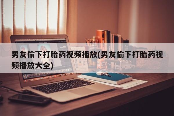 流产药网上购买男友偷下打胎药视频播放(男友偷下打胎药视频播放大全)