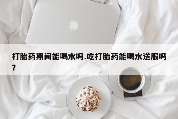 流产药网上购买打胎药期间能喝水吗.吃打胎药能喝水送服吗？