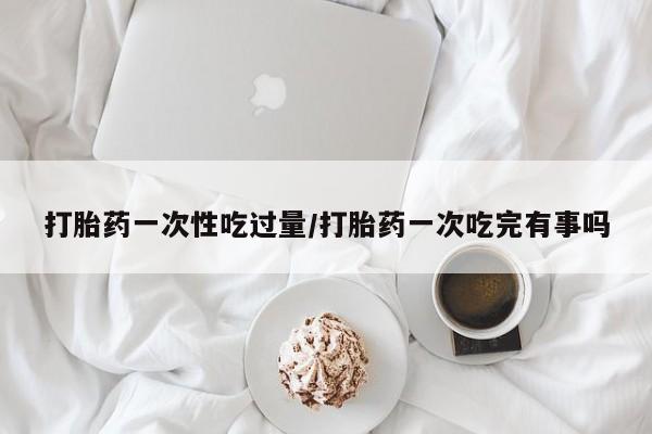 流产药网上购买打胎药一次性吃过量/打胎药一次吃完有事吗