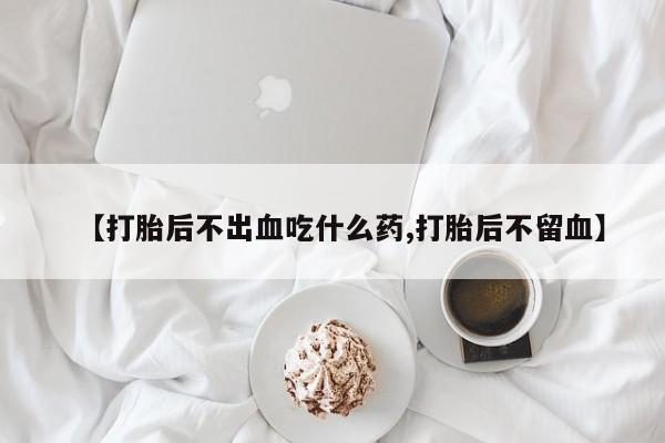 流产药网上购买【打胎后不出血吃什么药,打胎后不留血】