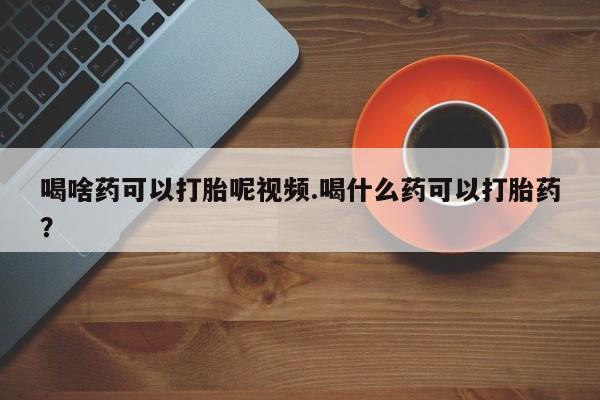 流产药网上购买喝啥药可以打胎呢视频.喝什么药可以打胎药？