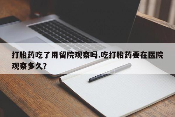 流产药网上购买打胎药吃了用留院观察吗.吃打胎药要在医院观察多久？