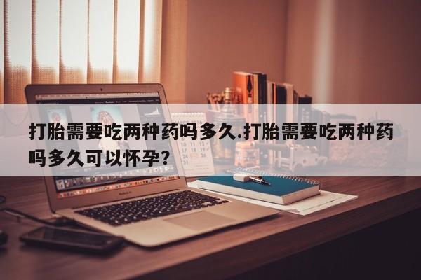 流产药网上购买打胎需要吃两种药吗多久.打胎需要吃两种药吗多久可以怀孕？