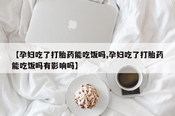 流产药网上购买【孕妇吃了打胎药能吃饭吗,孕妇吃了打胎药能吃饭吗有影响吗】