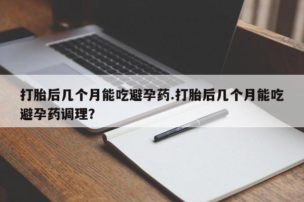流产药网上购买打胎后几个月能吃避孕药.打胎后几个月能吃避孕药调理？