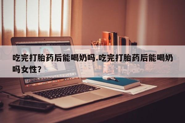 流产药网上购买吃完打胎药后能喝奶吗.吃完打胎药后能喝奶吗女性？