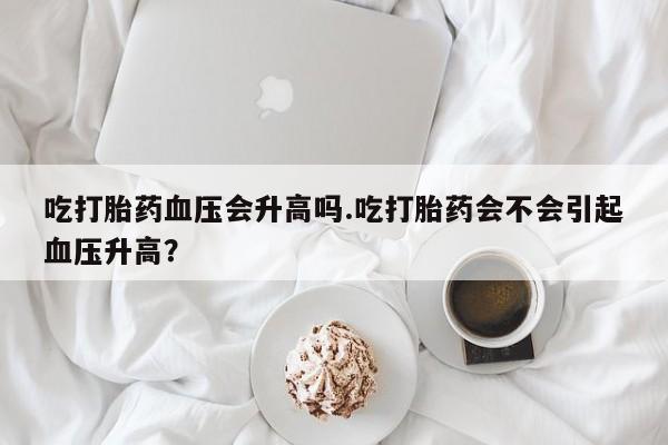 流产药网上购买吃打胎药血压会升高吗.吃打胎药会不会引起血压升高？