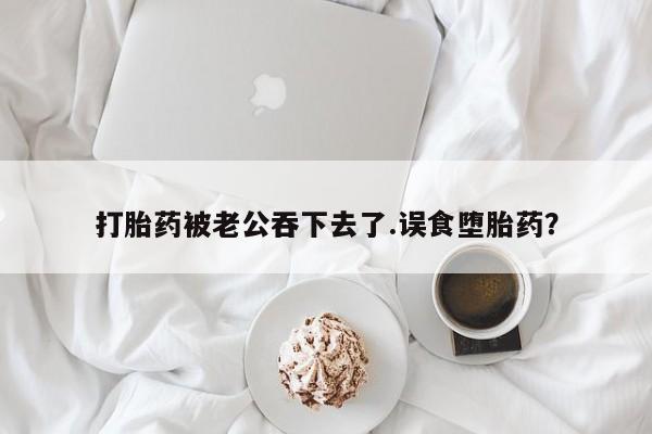 流产药网上购买打胎药被老公吞下去了.误食堕胎药？