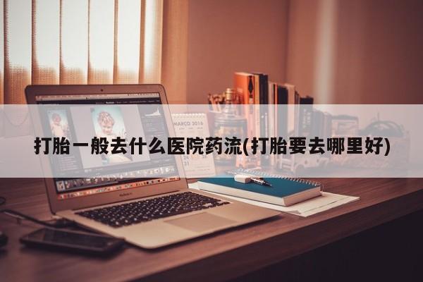 流产药网上购买打胎一般去什么医院药流(打胎要去哪里好)