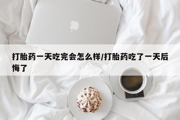流产药网上购买打胎药一天吃完会怎么样/打胎药吃了一天后悔了