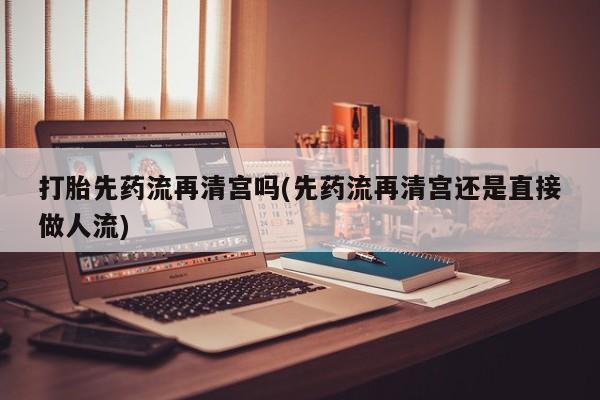 流产药网上购买打胎先药流再清宫吗(先药流再清宫还是直接做人流)