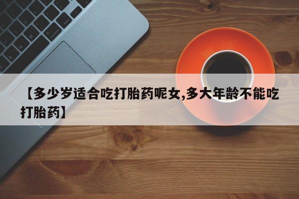 流产药网上购买【多少岁适合吃打胎药呢女,多大年龄不能吃打胎药】