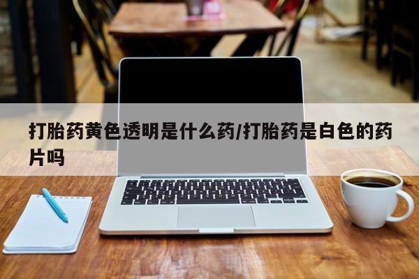流产药网上购买打胎药黄色透明是什么药/打胎药是白色的药片吗