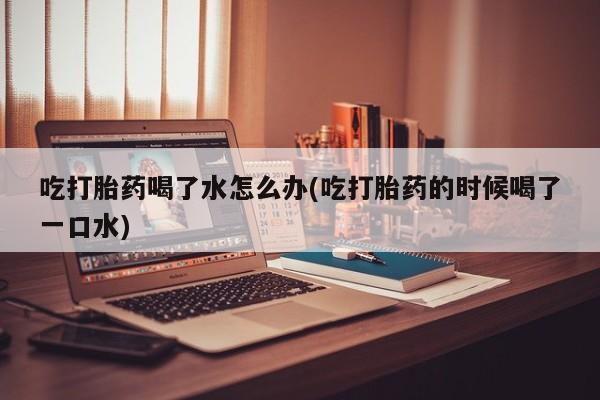 流产药网上购买吃打胎药喝了水怎么办(吃打胎药的时候喝了一口水)