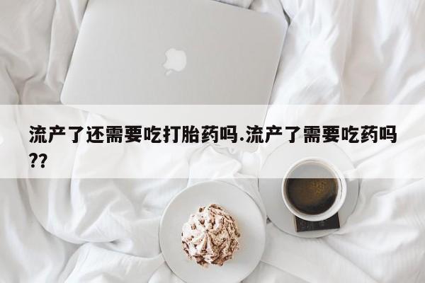 流产药网上购买流产了还需要吃打胎药吗.流产了需要吃药吗?？