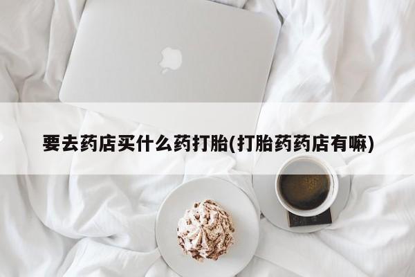 流产药网上购买要去药店买什么药打胎(打胎药药店有嘛)