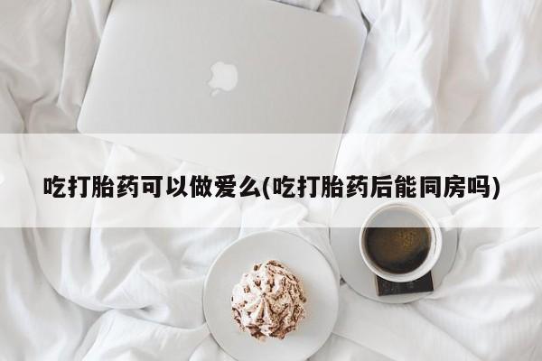 流产药网上购买吃打胎药可以做爱么(吃打胎药后能同房吗)