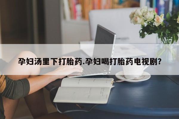 流产药网上购买孕妇汤里下打胎药.孕妇喝打胎药电视剧？