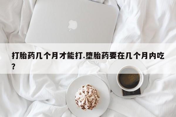 流产药网上购买打胎药几个月才能打.堕胎药要在几个月内吃？