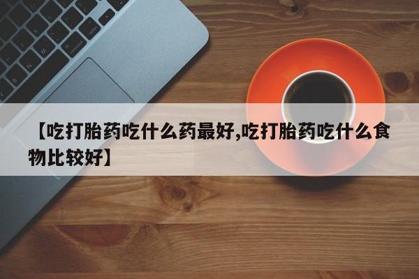 流产药网上购买【吃打胎药吃什么药最好,吃打胎药吃什么食物比较好】