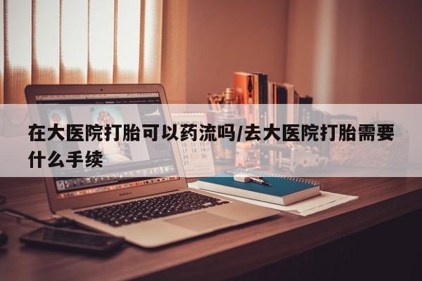 流产药网上购买在大医院打胎可以药流吗/去大医院打胎需要什么手续