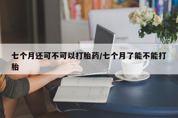 流产药网上购买七个月还可不可以打胎药/七个月了能不能打胎
