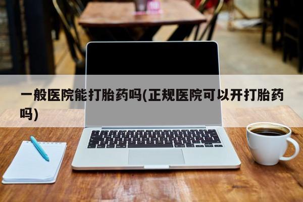 流产药网上购买一般医院能打胎药吗(正规医院可以开打胎药吗)