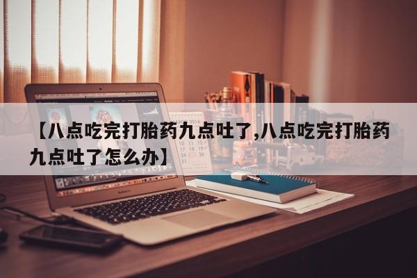 流产药网上购买【八点吃完打胎药九点吐了,八点吃完打胎药九点吐了怎么办】