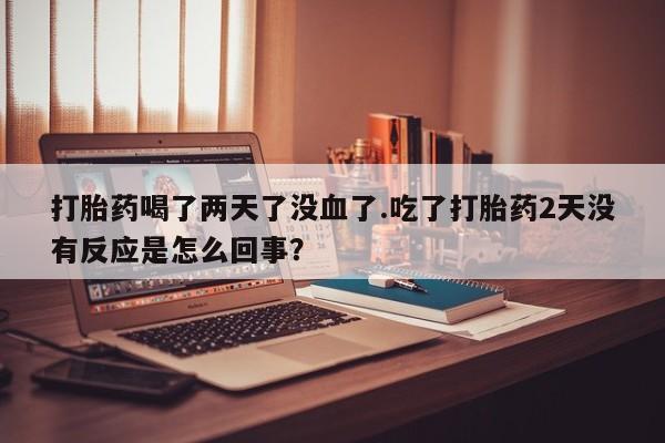 流产药网上购买打胎药喝了两天了没血了.吃了打胎药2天没有反应是怎么回事？