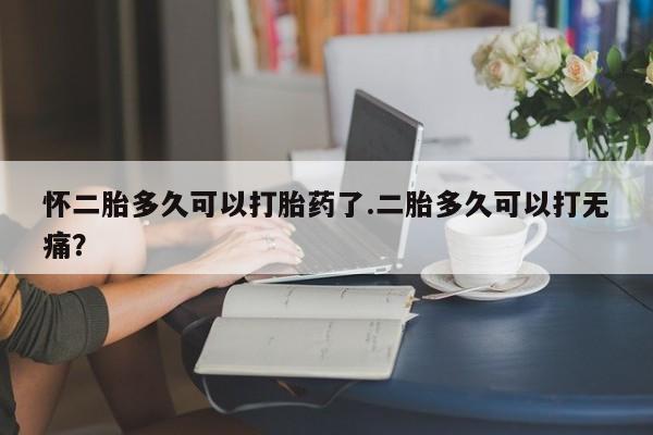 流产药网上购买怀二胎多久可以打胎药了.二胎多久可以打无痛？