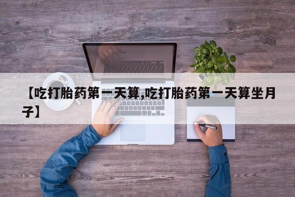 流产药网上购买【吃打胎药第一天算,吃打胎药第一天算坐月子】
