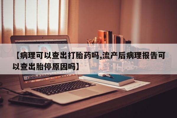 流产药网上购买【病理可以查出打胎药吗,流产后病理报告可以查出胎停原因吗】