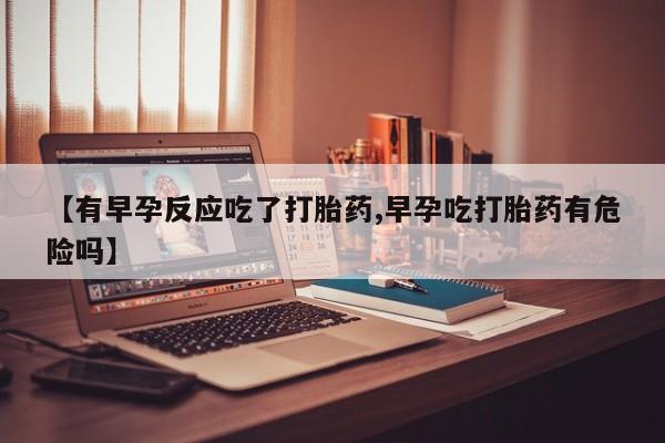 流产药网上购买【有早孕反应吃了打胎药,早孕吃打胎药有危险吗】