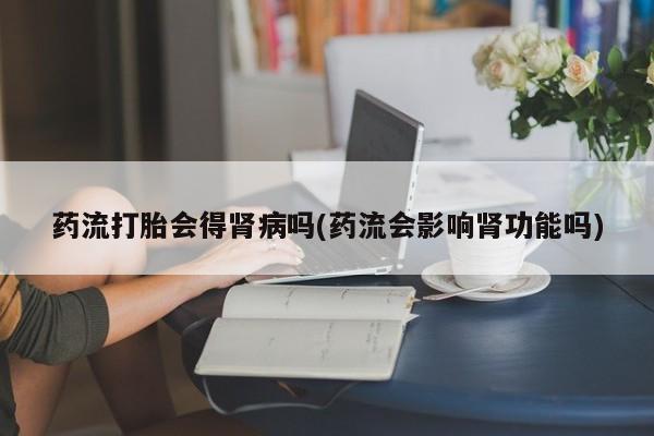 流产药网上购买药流打胎会得肾病吗(药流会影响肾功能吗)