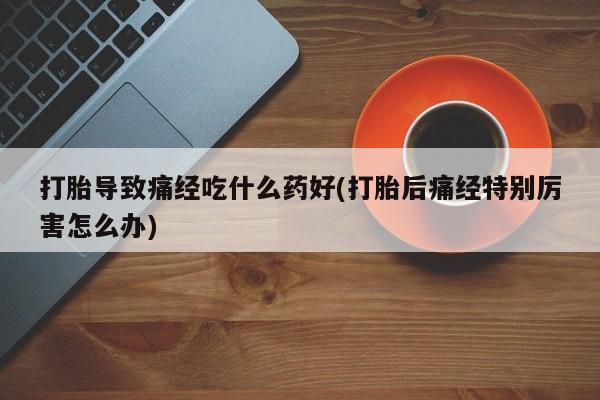 流产药网上购买打胎导致痛经吃什么药好(打胎后痛经特别厉害怎么办)