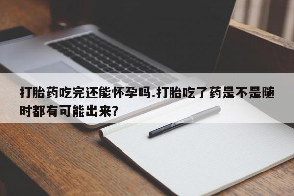 流产药网上购买打胎药吃完还能怀孕吗.打胎吃了药是不是随时都有可能出来？